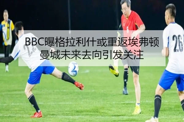 BBC曝格拉利什或重返埃弗顿 曼城未来去向引发关注